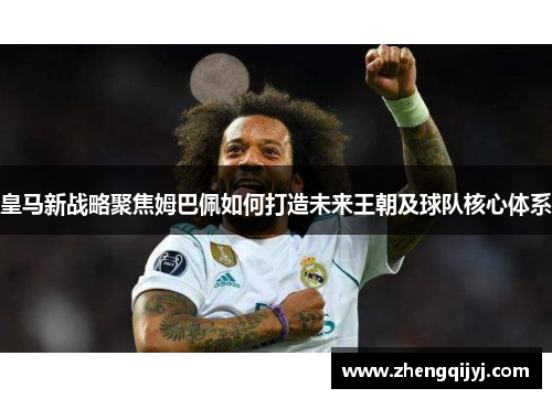 皇马新战略聚焦姆巴佩如何打造未来王朝及球队核心体系